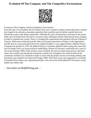 Evolution Of The Company And The Competitive Environment
Evolution of the Company and the Competitive Environment
From the time of its founding, the Cleveland Clinic never wanted to replace family physicians. Instead
they hoped to be utilized as secondary specialists that would be used as further consults that were
beyond the scope of the family practitioner. Although this style of practicing is still used in the system
today, the Cleveland Clinic has had to overcome many challenges and has implemented many changes
in order to maintain this system. Since it s founding the organization had operated with just a Board of
Trustees. With issues rising between the older and younger generation of leaders in the organization
and the lack of a succession plan left by the original founders, it was suggested that a Medical Survey
Committee be formed. In 1954, the Medical Survey Committee drafted a report stating the issues that
the Cleveland Clinic was facing and how establishing a Board of Governors could help solve some of
the issues (Clough, 2004). Some of these issues included: the lack of a democratic process, the legal
status, the research and educational institutions needed to be strengthen, the medical needs of the
community needed to be evaluated in order to ensure that the proper services were being offered, and
the patient care needed to be improved (Clough, 2004). With these issues and suggestions in mind the
Cleveland Clinic made a new organizational plan. First, the newly formed Board of Governors would
handle any matters that
... Get more on HelpWriting.net ...
 
