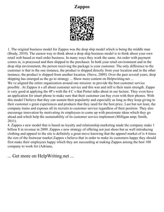 Zappos
1. The original business model for Zappos was the drop ship model which is being the middle man
(Brady, 2010). The easiest way to think about a drop ship business model is to think about your own
retail web based or mail order business. In many ways they work the same. An order with payment
comes in, is processed and then shipped to the purchaser. In both your retail environment and in the
drop ship environment, the person receiving the package is your customer. The only difference to the
customer is that in the one instance, the product is shipped directly from your location and in the other
instance; the product is shipped from another location. (Steve, 2009). Over the past several years, drop
shipping has emerged as the go to strategy ... Show more content on Helpwriting.net ...
We ve aligned the entire organization around one mission: to provide the best customer service
possible . At Zappos it s all about customer service and this was and still is their main strength. Zappo
is very good at applying the 4P s with the 4 C s that Porter talks about in our lecture. They even have
an application for smart phone to make sure that their customer can buy even with their phones. With
this model I believe that they can sustain their popularity and especially as long as they keep giving to
their customer s great experiences and products that they need for the best price. Last but not least, the
company trains and exposes all its recruits to customer service regardless of their position. They also
encourage innovation by motivating its employees to come up with passionate ideas which they go
ahead and which help the sustainability of its customer service implement (Milligan amp; Smith,
2011).
4. Zappos s new model that is based on loyalty and relationship marketing made the company make 1
billion $ in revenue in 2009. Zappos s new strategy of offering not just shoes but as well introducing
clothing and apparel to the site is definitely a great move knowing that the apparel market of is 4 times
the size of the footwear market Zappos s believe that in order to make its customers happy they should
first make their employees happy which they are succeeding at making Zappos among the best 100
company to work for (Adriana,
... Get more on HelpWriting.net ...
 