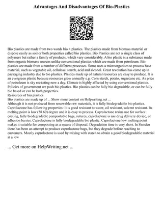 Advantages And Disadvantages Of Bio-Plastics
Bio plastics are made from two words bio + plastics. The plastics made from biomass material or
dispose easily as soil or both properties called bio plastics. Bio Plastics are not a single class of
polymers but rather a family of products, which vary considerably. A bio plastic is a substance made
from organic biomass sources unlike conventional plastics which are made from petroleum. Bio
plastics are made from a number of different processes. Some uses a microorganism to process base
material, such as vegetable oil, cellulose, starch, acid and alcohol. Great revolution has come up in
packaging industry due to bio plastics. Plastics made up of natural resources are easy to produce. It is
an evergreen plastic because resources grow annually e.g. Corn starch, potato, sugarcane etc. As price
of petroleum is sky rocketing now a day. Climate is highly affected by using conventional plastics.
Policies of government are push bio plastics. Bio plastics can be fully bio degradable, or can be fully
bio based or can be both properties.
Resources of bio plastics
Bio plastics are made up of ... Show more content on Helpwriting.net ...
Although it is not produced from renewable raw materials, it is fully biodegradable bio plastics.
Caprolactone has following properties: It is good resistant to water, oil resistant, solvent resistant. Its
melting point is low (58 60) degree and it is easy to process. Caprolactone resins use for surface
coating, fully biodegradable compostable bags, sutures, caprolactone is use drug delivery device, or
adhesion barrier. Caprolactone is fully biodegradable bio plastic. Caprolactone low melting point
makes it suitable for composting as a means of disposal. Degradation time is very short. In Sweden
there has been an attempt to produce caprolactone bags, but they degrade before reaching to
customers. Mostly caprolactone is used by mixing with starch to obtain a good biodegradable material
at a low
... Get more on HelpWriting.net ...
 