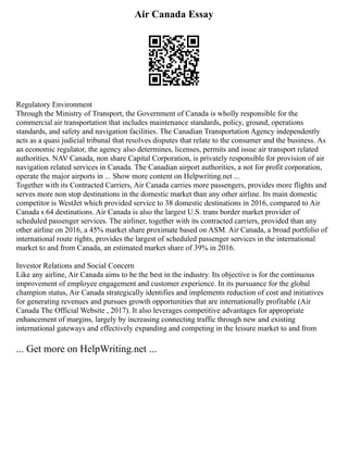 Air Canada Essay
Regulatory Environment
Through the Ministry of Transport, the Government of Canada is wholly responsible for the
commercial air transportation that includes maintenance standards, policy, ground, operations
standards, and safety and navigation facilities. The Canadian Transportation Agency independently
acts as a quasi judicial tribunal that resolves disputes that relate to the consumer and the business. As
an economic regulator, the agency also determines, licenses, permits and issue air transport related
authorities. NAV Canada, non share Capital Corporation, is privately responsible for provision of air
navigation related services in Canada. The Canadian airport authorities, a not for profit corporation,
operate the major airports in ... Show more content on Helpwriting.net ...
Together with its Contracted Carriers, Air Canada carries more passengers, provides more flights and
serves more non stop destinations in the domestic market than any other airline. Its main domestic
competitor is WestJet which provided service to 38 domestic destinations in 2016, compared to Air
Canada s 64 destinations. Air Canada is also the largest U.S. trans border market provider of
scheduled passenger services. The airliner, together with its contracted carriers, provided than any
other airline on 2016, a 45% market share proximate based on ASM. Air Canada, a broad portfolio of
international route rights, provides the largest of scheduled passenger services in the international
market to and from Canada, an estimated market share of 39% in 2016.
Investor Relations and Social Concern
Like any airline, Air Canada aims to be the best in the industry. Its objective is for the continuous
improvement of employee engagement and customer experience. In its pursuance for the global
champion status, Air Canada strategically identifies and implements reduction of cost and initiatives
for generating revenues and pursues growth opportunities that are internationally profitable (Air
Canada The Official Website , 2017). It also leverages competitive advantages for appropriate
enhancement of margins, largely by increasing connecting traffic through new and existing
international gateways and effectively expanding and competing in the leisure market to and from
... Get more on HelpWriting.net ...
 