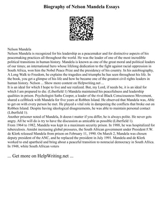 Biography of Nelson Mandela Essays
Nelson Mandela
Nelson Mandela is recognized for his leadership as a peacemaker and for distinctive aspects of his
peacemaking practices all throughout the world. He was the leader of one of the most incredible
political transitions in human history. Mandela is known as one of the great moral and political leaders
of our times; an international hero whose lifelong dedication to the fight against racial oppression in
South Africa, won him the Nobel Peace Prize and the presidency of his country. In his autobiography,
A Long Walk to Freedom, he explains the tragedies and triumphs he has seen throughout his life. In
the book, you get a glimpse of his life and how he became one of the greatest civil rights leaders in
human history. Nelson ... Show more content on Helpwriting.net ...
It is an ideal for which I hope to live and see realized. But, my Lord, if needs be, it is an ideal for
which I am prepared to die. (Liberfield 1) Mandela maintained his peacefulness and leadership
qualities in prison. Psychologist Saths Cooper, a leader of the rival Black Consciousness Movement,
shared a cellblock with Mandela for five years at Robben Island. He observed that Mandela was, Able
to get on with every person he met. He played a vital role in dampening the conflicts that broke out on
Robben Island. Despite having ideological disagreements, he was able to maintain personal contact
(Liberfield 1).
Another prisoner noted of Mandela, It doesn t matter if you differ, he is always polite. He never gets
angry. All he will do is try to have the discussion as amicable as possible (Liberfield 1).
From 1964 to 1982, Mandela was kept in a maximum security prison. In 1988, he was hospitalized for
tuberculosis. Amidst increasing global pressures, the South African government under President F.W.
de Klerk released Mandela from prison on February 11, 1990. On March 2, Mandela was chosen
deputy president of the ANC, and he replaced the president in July 1991. Mandela and de Klerk
worked to end apartheid and bring about a peaceful transition to nonracial democracy in South Africa.
In 1948, white South African voters
... Get more on HelpWriting.net ...
 
