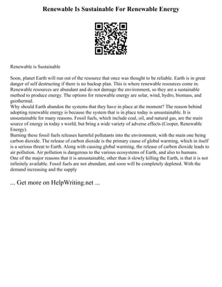 Renewable Is Sustainable For Renewable Energy
Renewable is Sustainable
Soon, planet Earth will run out of the resource that once was thought to be reliable. Earth is in great
danger of self destructing if there is no backup plan. This is where renewable resources come in.
Renewable resources are abundant and do not damage the environment, so they are a sustainable
method to produce energy. The options for renewable energy are solar, wind, hydro, biomass, and
geothermal.
Why should Earth abandon the systems that they have in place at the moment? The reason behind
adopting renewable energy is because the system that is in place today is unsustainable. It is
unsustainable for many reasons. Fossil fuels, which include coal, oil, and natural gas, are the main
source of energy in today s world, but bring a wide variety of adverse effects (Cooper, Renewable
Energy).
Burning these fossil fuels releases harmful pollutants into the environment, with the main one being
carbon dioxide. The release of carbon dioxide is the primary cause of global warming, which in itself
is a serious threat to Earth. Along with causing global warming, the release of carbon dioxide leads to
air pollution. Air pollution is dangerous to the various ecosystems of Earth, and also to humans.
One of the major reasons that it is unsustainable, other than it slowly killing the Earth, is that it is not
infinitely available. Fossil fuels are not abundant, and soon will be completely depleted. With the
demand increasing and the supply
... Get more on HelpWriting.net ...
 