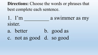 Directions: Choose the words or phrases that
best complete each sentence.
1. I’m _________ a swimmer as my
sister.
a. better b. good as
c. not as good d. so good
 