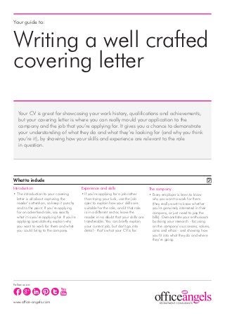 Your guide to:



Writing a well crafted
covering letter

   Your CV is great for showcasing your work history, qualifications and achievements,
   but your covering letter is where you can really mould your application to the
   company and the job that you’re applying for. It gives you a chance to demonstrate
   your understanding of what they do and what they’re looking for (and why you think
   you’re it), by showing how your skills and experience are relevant to the role
   in question.




What to include
Introduction                                   Experience and skills                       The company
• The introduction to your covering            • If you’re applying for a job rather       • Every employer is keen to know
   letter is all about capturing the             than trying your luck, use the job          why you want to work for them
   reader’s attention, so keep it punchy         spec to explain how your skills are         (they really want to know whether
   and to the point. If you’re applying          suitable for the role; and if that role     you’re genuinely interested in their
   for an advertised role, say exactly           is in a different sector, leave the         company, or just need to pay the
   what it is you’re applying for. If you’re     reader in no doubt that your skills are     bills). Demonstrate your enthusiasm
   applying speculatively, explain why           transferable. You can briefly explain       by doing your research - focusing
   you want to work for them and what            your current job, but don’t go into         on the company’s successes, values,
   you could bring to the company.               detail - that’s what your CV is for.        aims and ethos - and showing how
                                                                                             you fit into what they do and where
                                                                                             they’re going.




Follow us on:




www.office-angels.com
 