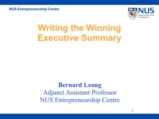 NUS Entrepreneurship Centre




               Writing the Winning
               Executive Summary




                      Bernard Leong
                 Adjunct Assistant Professor
                NUS Entrepreneurship Centre
                                               1
 