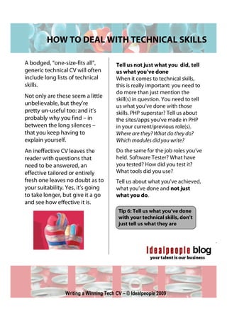 HOW TO DEAL WITH TECHNICAL SKILLS

A bodged, “one-size-fits all”,          Tell us not just what you did, tell
generic technical CV will often         us what you’ve done
include long lists of technical         When it comes to technical skills,
skills.                                 this is really important: you need to
                                        do more than just mention the
Not only are these seem a little
                                        skill(s) in question. You need to tell
unbelievable, but they’re               us what you’ve done with those
pretty un-useful too: and it’s          skills. PHP superstar? Tell us about
probably why you find – in              the sites/apps you’ve made in PHP
between the long silences –             in your current/previous role(s).
that you keep having to                 Where are they? What do they do?
explain yourself.                       Which modules did you write?
An ineffective CV leaves the            Do the same for the job roles you’ve
reader with questions that              held. Software Tester? What have
need to be answered, an                 you tested? How did you test it?
effective tailored or entirely          What tools did you use?
fresh one leaves no doubt as to         Tell us about what you’ve achieved,
your suitability. Yes, it’s going       what you’ve done and not just
to take longer, but give it a go        what you do.
and see how effective it is.
                                         Tip 6: Tell us what you’ve done
                                         with your technical skills, don’t
                                         just tell us what they are




                 Writing a Winning Tech CV – © Idealpeople 2009
 