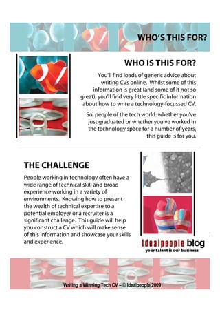 WHO’S THIS FOR?

                                            WHO IS THIS FOR?
                                You’ll find loads of generic advice about
                                 writing CVs online. Whilst some of this
                             information is great (and some of it not so
                        great), you’ll find very little specific information
                         about how to write a technology-focussed CV.
                          So, people of the tech world: whether you’ve
                           just graduated or whether you’ve worked in
                           the technology space for a number of years,
                                                  this guide is for you.




THE CHALLENGE
People working in technology often have a
wide range of technical skill and broad
experience working in a variety of
environments. Knowing how to present
the wealth of technical expertise to a
potential employer or a recruiter is a
significant challenge. This guide will help
you construct a CV which will make sense
of this information and showcase your skills
and experience.




                Writing a Winning Tech CV – © Idealpeople 2009
 