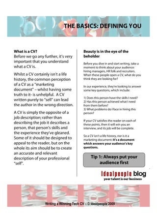 THE BASICS: DEFINING YOU


What is a CV?                              Beauty is in the eye of the
Before we go any further, it’s very        beholder
important that you understand              Before you dive in and start writing, take a
what a CV is.                              moment to think about your audience:
                                           hiring managers, HR folk and recruiters.
Whilst a CV certainly isn’t a life         When these people open a CV, what do you
history, the common perception             think they are looking for?
of a CV as a “marketing                    In our experience, they’re looking to answer
document” – whilst having some             some key questions, which include:
truth to it- is unhelpful. A CV
                                           1) Does this person have the skills I need?
written purely to “sell” can lead          2) Has this person achieved what I need
the author in the wrong direction.         from them before?
                                           3) What problems do I face in hiring this
A CV is simply the opposite of a           person?
job description; rather than
                                           If your CV satisfies the reader on each of
describing the job it describes a          these points, then it will win you an
person, that person’s skills and           interview, and its job will be complete.
the experience they’ve gleaned.
                                           So a CV isn’t a life history, nor is it a
Some of it should be designed to           marketing document: it’s a document
appeal to the reader, but on the           which answers your audience’s key
whole its aim should be to create          questions.
an accurate and relevant
description of your professional                Tip 1: Always put your
“self”.                                             audience first




                  Writing a Winning Tech CV – © Idealpeople 2009
 