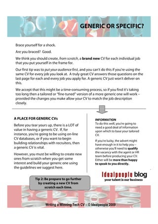 GENERIC OR SPECIFIC?

 Brace yourself for a shock.
 Are you braced? Good.
 We think you should create, from scratch, a brand new CV for each individual job
 that you put yourself in the frame for.
 Our first tip was to put your audience first, and you can’t do this if you’re using the
 same CV for every job you look at. A truly great CV answers those questions on the
 last page for each and every job you apply for. A generic CV just won’t deliver on
 this.
 We accept that this might be a time-consuming process, so if you find it’s taking
 too long then a tailored or “fine-tuned” version of a more generic one will work –
 provided the changes you make allow your CV to match the job description
 closely.



A PLACE FOR GENERIC CVs                                INFORMATION
                                                       To do this well, you’re going to
Before you tear yours up, there is a LOT of
                                                       need a good deal of information
value in having a generic CV. If, for                  upon which to base your tailored
instance, you’re going to be using on-line             CV.
CV databases, or if you want to begin
                                                       If you’re lucky, the advert might
building relationships with recruiters, then           have enough in it to help you –
a generic CV is vital.                                 otherwise you’ll need to qualify
                                                       the vacancy with the agent or HR
However, you must be willing to create new             team before producing your CV.
ones from scratch when you get some                    Either will be more than happy
interest and build your generic one using              to speak to you directly.
the guidelines we suggest here.


              Tip 2: Be prepare to go further
                by creating a new CV from
                     scratch each time.




                     Writing a Winning Tech CV – © Idealpeople 2009
 