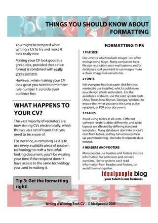 THINGS YOU SHOULD KNOW ABOUT
                                      FORMATTING
 You might be tempted when                                   FORMATTING TIPS
 writing a CV to try and make it
                                            1 FILE SIZE
 look really nice.
                                            Documents which include images can often
 Making your CV look good is a              end up being huge. Many companies have
 great idea, provided that a nice           file size restrictions on e-mail systems and/or
 format is combined with really             databases so if you want to use images make
 great content.                             a clean, image-free version too.
                                            2 FONTS
 However, when making your CV
 look great you need to remember            Not everyone has that super-slick font you
 rule number 1: consider your               wanted to use installed, which could make
                                            your design efforts redundant. For the
 audience first.
                                            avoidance of doubt, use the core system fonts
                                            (Arial, Times New Roman, Georgia, Verdana) to
                                            ensure that what you see is the same as the
WHAT HAPPENS TO                             recipient, or PDF your document.

YOUR CV?                                    3 TABLES
                                            Avoid using tables at all costs. Different
The vast majority of recruiters are         software renders tables differently, and table
now storing CVs electronically, which       layouts are affected by differing standard
throws up a set of issues that you          templates. Many databases don’t like or can’t
need to be aware of.                        read from tables, so they can seriously mess
                                            up your formatting. Use tabs to separate data
For instance, as tempting as it is to       instead.
use every available piece of modern         4 HEADERS AND FOOTERS
technology to craft a beautiful-
looking document, you’ll be wasting         Many people use headers and footers to store
                                            information like addresses and contact
your time if the recipient doesn’t          numbers. Some systems can’t read
have access to the same technology          information from headers and footers, so
you used in making it.                      avoid them altogether.



 Tip 3: Get the formatting
 right!


                    Writing a Winning Tech CV – © Idealpeople 2009
 