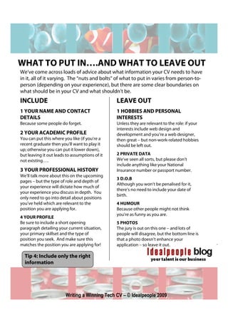 WHAT TO PUT IN….AND WHAT TO LEAVE OUT
We’ve come across loads of advice about what information your CV needs to have
in it, all of it varying. The “nuts and bolts” of what to put in varies from person-to-
person (depending on your experience), but there are some clear boundaries on
what should be in your CV and what shouldn’t be.
INCLUDE                                         LEAVE OUT
1 YOUR NAME AND CONTACT                         1 HOBBIES AND PERSONAL
DETAILS                                         INTERESTS
Because some people do forget.                  Unless they are relevant to the role: if your
                                                interests include web design and
2 YOUR ACADEMIC PROFILE                         development and you’re a web designer,
You can put this where you like (if you’re a    then great – but non-work-related hobbies
recent graduate then you’ll want to play it     should be left out.
up; otherwise you can put it lower down),
but leaving it out leads to assumptions of it   2 PRIVATE DATA
not existing….                                  We’ve seen all sorts, but please don’t
                                                include anything like your National
3 YOUR PROFESSIONAL HISTORY                     Insurance number or passport number.
We’ll talk more about this on the upcoming
                                                3 D.O.B
pages – but the type of role and depth of
                                                Although you won’t be penalised for it,
your experience will dictate how much of
                                                there’s no need to include your date of
your experience you discuss in depth. You
                                                birth.
only need to go into detail about positions
you’ve held which are relevant to the           4 HUMOUR
position you are applying for.                  Because other people might not think
                                                you’re as funny as you are.
4 YOUR PROFILE
Be sure to include a short opening              5 PHOTOS
paragraph detailing your current situation,     The jury is out on this one – and lots of
your primary skillset and the type of           people will disagree, but the bottom line is
position you seek. And make sure this           that a photo doesn’t enhance your
matches the position you are applying for!      application – so leave it out.

  Tip 4: Include only the right
  information




                        Writing a Winning Tech CV – © Idealpeople 2009
 