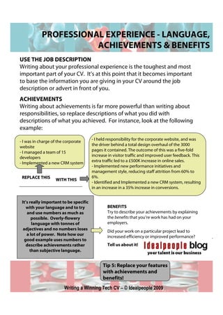 PROFESSIONAL EXPERIENCE - LANGUAGE,
                      ACHIEVEMENTS & BENEFITS
USE THE JOB DESCRIPTION
Writing about your professional experience is the toughest and most
important part of your CV. It’s at this point that it becomes important
to base the information you are giving in your CV around the job
description or advert in front of you.
ACHIEVEMENTS
Writing about achievements is far more powerful than writing about
responsibilities, so replace descriptions of what you did with
descriptions of what you achieved. For instance, look at the following
example:

- I was in charge of the corporate      - I held responsibility for the corporate website, and was
                                        the driver behind a total design overhaul of the 3000
website
- I managed a team of 15                pages it contained. The outcome of this was a five-fold
developers                              increase in visitor traffic and improved user feedback. This
                                        extra traffic led to a £500K increase in online sales.
- Implemented a new CRM system
                                        - Implemented new performance initiatives and
                                        management style, reducing staff attrition from 60% to
 REPLACE THIS                           6%.
                   WITH THIS
                                        - Identified and Implemented a new CRM system, resulting
                                        in an increase in a 35% increase in conversions.


 It’s really important to be specific
    with your language and to try               BENEFITS
    and use numbers as much as                  Try to describe your achievements by explaining
       possible. Overly-flowery                 the benefits that you’re work has had on your
       language with tonnes of                  employers.
  adjectives and no numbers loses
                                                Did your work on a particular project lead to
    a lot of power. Note how our
                                                increased efficiency or improved performance?
   good example uses numbers to
    describe achievements rather                Tell us about it!
      than subjective language.


                                              Tip 5: Replace your features
                                              with achievements and
                                              benefits!
                       Writing a Winning Tech CV – © Idealpeople 2009
 
