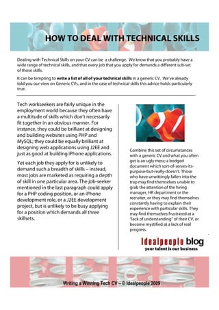 HOW TO DEAL WITH TECHNICAL SKILLS

Dealing with Technical Skills on your CV can be a challenge. We know that you probably have a
wide range of technical skills, and that every job that you apply for demands a different sub-set
of those skills.
It can be tempting to write a list of all of your technical skills in a generic CV. We’ve already
told you our view on Generic CVs, and in the case of technical skills this advice holds particularly
true.


Tech workseekers are fairly unique in the
employment world because they often have
a multitude of skills which don’t necessarily
fit together in an obvious manner. For
instance, they could be brilliant at designing
and building websites using PHP and
MySQL; they could be equally brilliant at
designing web applications using J2EE and                       Combine this set of circumstances
just as good at building iPhone applications.                   with a generic CV and what you often
                                                                get is an ugly mess; a bodged
Yet each job they apply for is unlikely to
                                                                document which sort-of-serves-its-
demand such a breadth of skills – instead,                      purpose-but-really-doesn’t. Those
most jobs are marketed as requiring a depth                     who have unwittingly fallen into the
of skill in one particular area. The job-seeker                 trap may find themselves unable to
mentioned in the last paragraph could apply                     grab the attention of the hiring
for a PHP coding position, or an iPhone                         manager, HR department or the
                                                                recruiter, or they may find themselves
development role, or a J2EE development
                                                                constantly having to explain their
project, but is unlikely to be busy applying                    experience with particular skills. They
for a position which demands all three                          may find themselves frustrated at a
skillsets.                                                      “lack of understanding” of their CV, or
                                                                become mystified at a lack of real
                                                                progress.




                          Writing a Winning Tech CV – © Idealpeople 2009
 