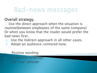 Overall strategy.

Use the direct approach when the situation is
routine(between employees of the same company)
Or when you know that the reader would prefer the
bad news first.
Use the Indirect approach in all other cases.
Adopt an audience-centered tone.




Positive wording
Respectful language
The “You” attitude

 