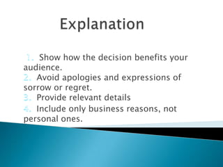 Show how the decision benefits your
audience.
Avoid apologies and expressions of
sorrow or regret.
Provide relevant details
Include only business reasons, not
personal ones.

 