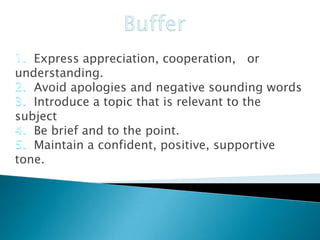 Express appreciation, cooperation, or
understanding.
Avoid apologies and negative sounding words
Introduce a topic that is relevant to the
subject
Be brief and to the point.
Maintain a confident, positive, supportive
tone.

 