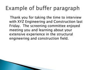 Thank you for taking the time to interview
with XYZ Engineering and Construction last
Friday. The screening committee enjoyed
meeting you and learning about your
extensive experience in the structural
engineering and construction field.

 