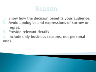 Show how the decision benefits your audience.
Avoid apologies and expressions of sorrow or
regret.
Provide relevant details
Include only business reasons, not personal
ones.

 