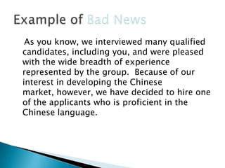 As you know, we interviewed many qualified
candidates, including you, and were pleased
with the wide breadth of experience
represented by the group. Because of our
interest in developing the Chinese
market, however, we have decided to hire one
of the applicants who is proficient in the
Chinese language.

 