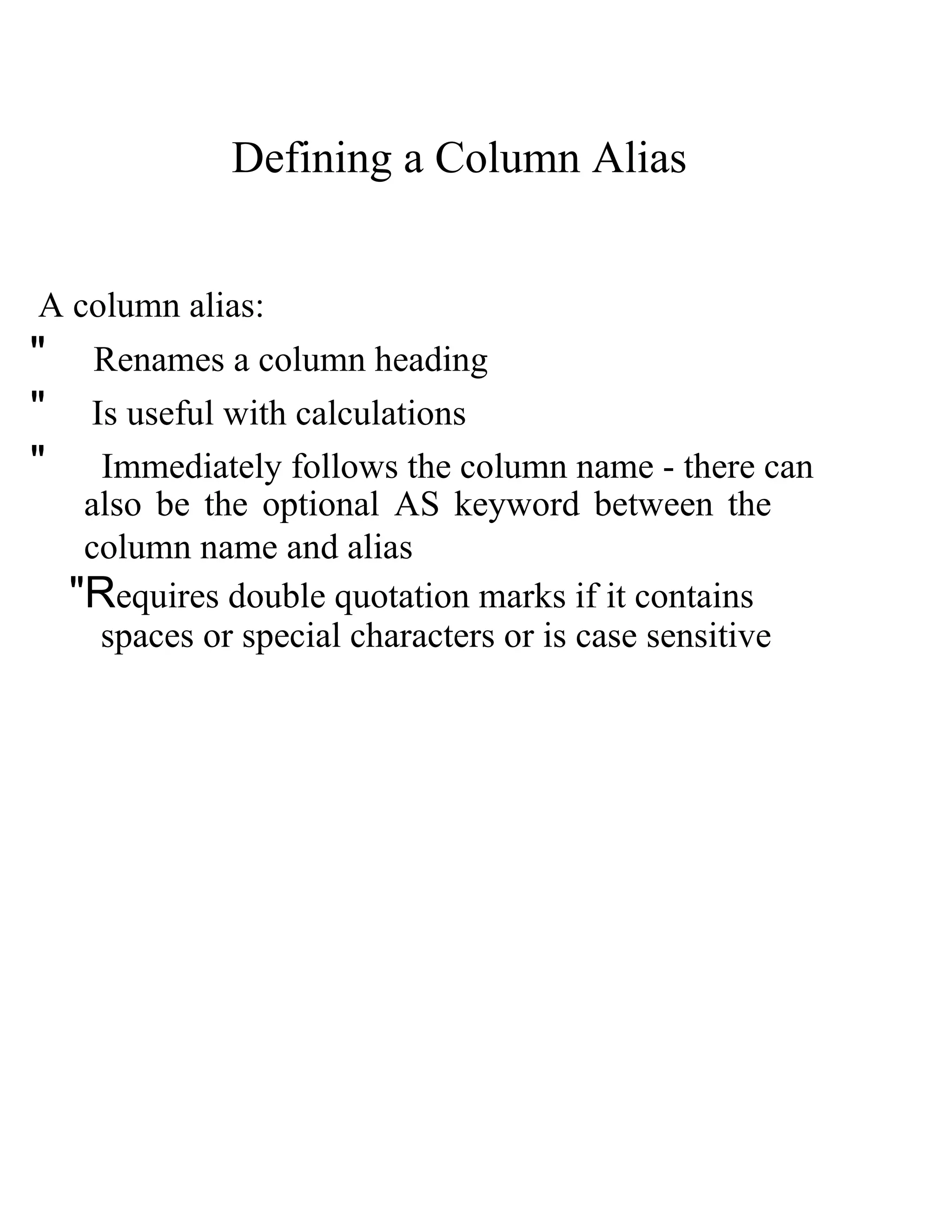 Defining a Column Alias  A column alias:  &quot;  Renames a column heading  &quot;  Is useful with calculations  &quot;  Immediately follows the column name - there can  also be the optional   AS   keyword between the column name and alias  &quot;R equires double quotation marks if it contains  spaces or special characters or is case sensitive  