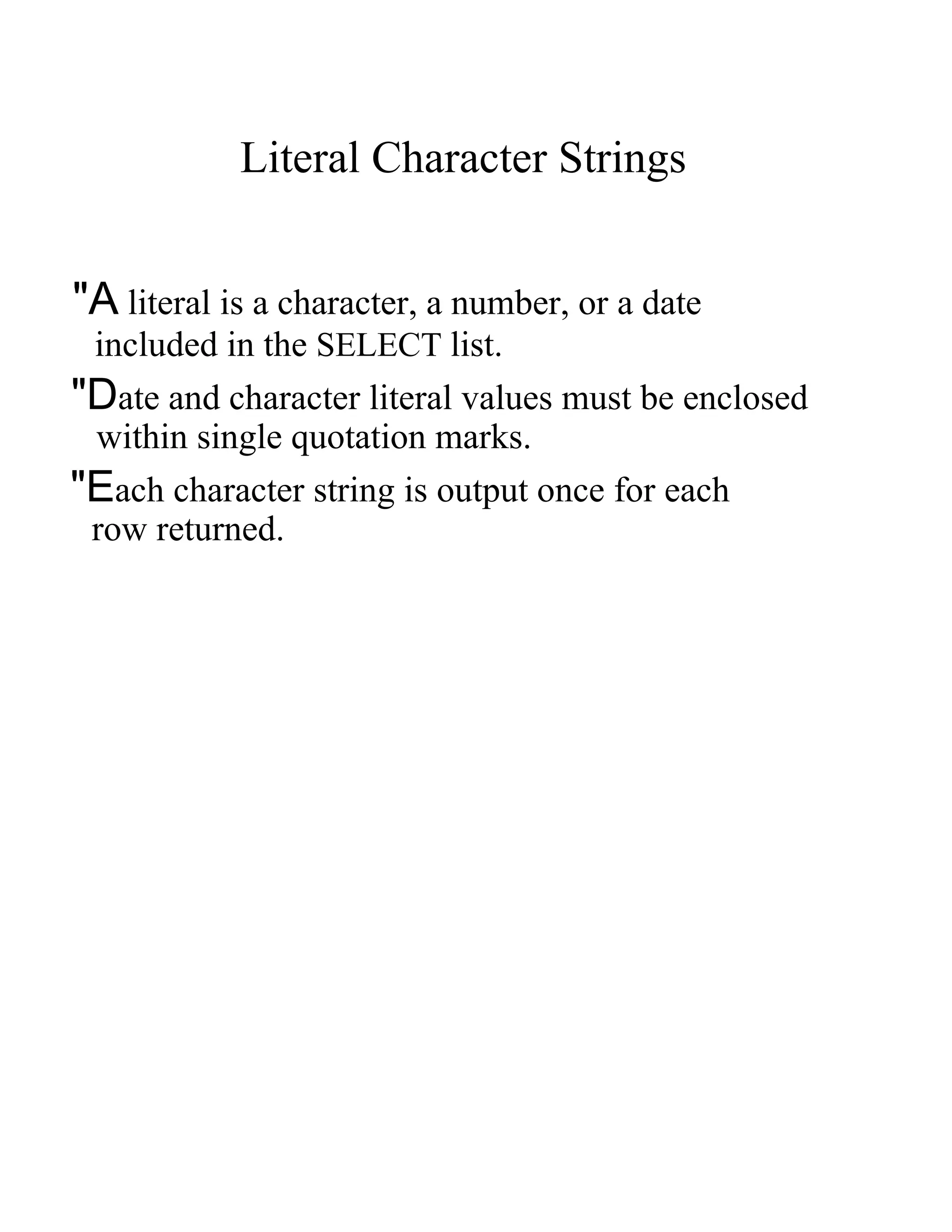 Literal Character Strings  &quot;A  literal is a character, a number, or a date  included in the   SELECT   list.  &quot;D ate and character literal values must be enclosed  within single quotation marks.  &quot;E ach character string is output once for each  row returned.  
