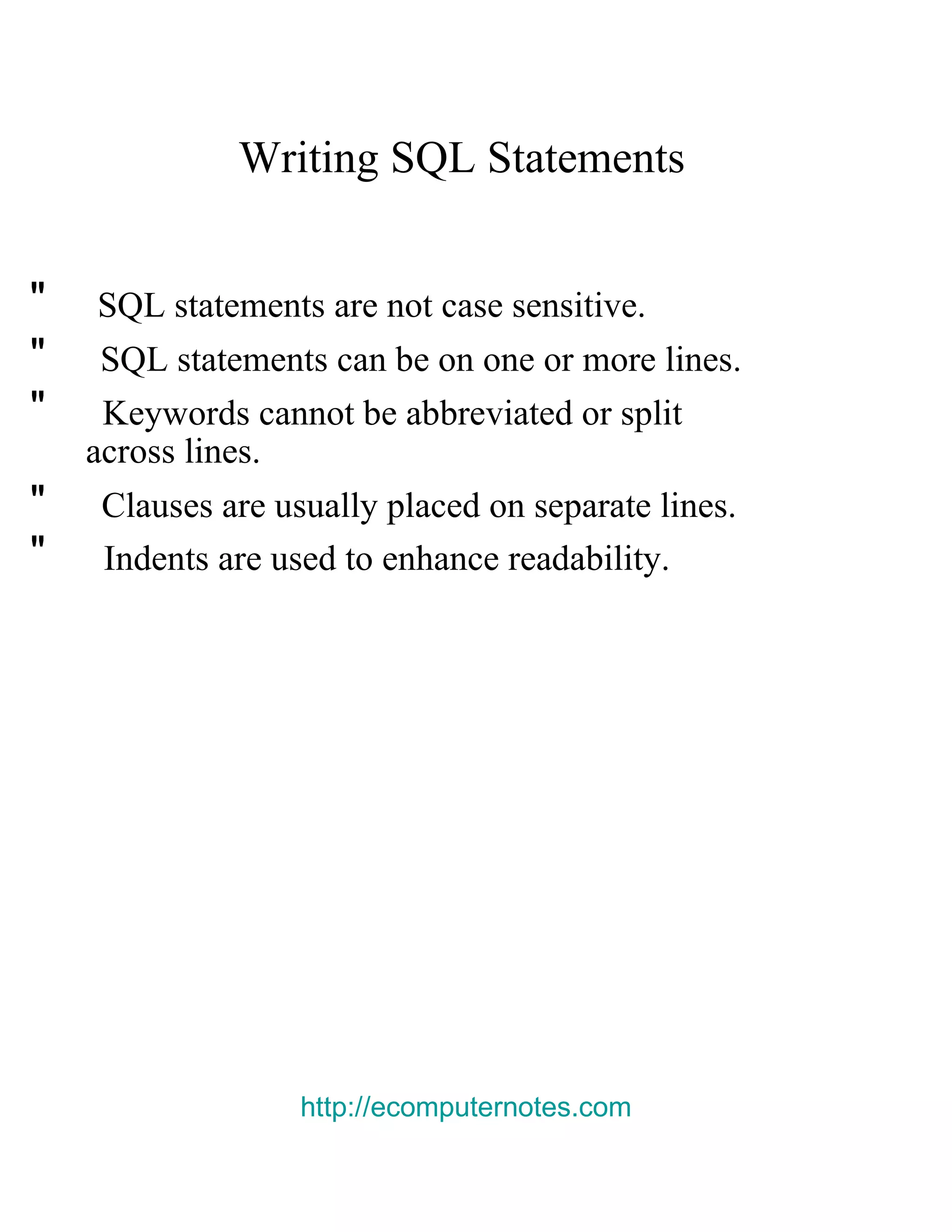 Writing SQL Statements  &quot;  SQL statements are not case sensitive.  &quot;  SQL statements can be on one or more lines.  &quot;  Keywords cannot be abbreviated or split  across lines.  &quot;  Clauses are usually placed on separate lines.  &quot;  Indents are used to enhance readability.  http://ecomputernotes.com 