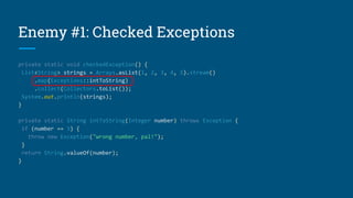 Enemy #1: Checked Exceptions
private static void checkedException() {
List<String> strings = Arrays.asList(1, 2, 3, 4, 5).stream()
.map(Exceptions::intToString)
.collect(Collectors.toList());
System.out.println(strings);
}
private static String intToString(Integer number) throws Exception {
if (number == 3) {
throw new Exception("wrong number, pal!");
}
return String.valueOf(number);
}
 