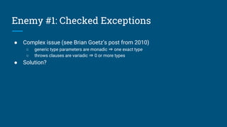 Enemy #1: Checked Exceptions
● Complex issue (see Brian Goetz’s post from 2010)
○ generic type parameters are monadic ⇒ one exact type
○ throws clauses are variadic ⇒ 0 or more types
● Solution?
 