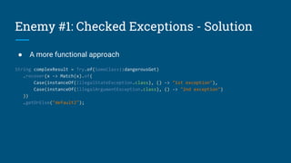 Enemy #1: Checked Exceptions - Solution
● A more functional approach
String complexResult = Try.of(SomeClass::dangerousGet)
.recover(x -> Match(x).of(
Case(instanceOf(IllegalStateException.class), () -> "1st exception"),
Case(instanceOf(IllegalArgumentException.class), () -> "2nd exception")
))
.getOrElse("default2");
 