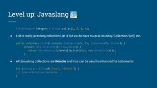 List<Integer> integers = Arrays.asList(1, 2, 3, 4);
● List is really javaslang.collection.List :) but we do have toJavaList/Array/Collection/Set() etc.
public interface List<T> extends Kind1<List<?>, T>, LinearSeq<T>, Stack<T> {
default java.util.List<T> toJavaList() {
return ValueModule.toJavaCollection(this, new ArrayList<>());
}
● All Javaslang collections are Iterable and thus can be used in enhanced for-statements
for (String s : List.of("Java", "Advent")) {
// side effects and mutation
}
Level up: Javaslang
 