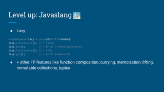● Lazy
Lazy<Double> lazy = Lazy.of(Math::random);
lazy.isEvaluated(); // = false
lazy.get(); // = 0.123 (random generated)
lazy.isEvaluated(); // = true
lazy.get(); // = 0.123 (memoized)
● + other FP features like function composition, currying, memoization, lifting,
immutable collections, tuples
Level up: Javaslang
 