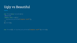 Ugly vs Beautiful
new Thread(new Runnable() {
@Override
public void run() {
System.out.println("Complex stuff");
}
}).start();
new Thread(() -> System.out.println("Complex stuff")).start();
 