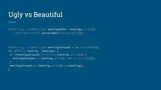 Ugly vs Beautiful
Map<String, List<Meeting>> meetingsById = meetings.stream()
.collect(Collectors.groupingBy(Meeting::getId));
Map<String, List<Meeting>> meetingsGrouped = new HashMap<>();
for (Meeting meeting : meetings) {
if (!meetingsGrouped.containsKey(meeting.getId())) {
meetingsGrouped.put(meeting.getId(), new ArrayList<>());
}
meetingsGrouped.get(meeting.getId()).add(meeting);
}
 