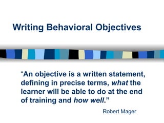 Writing Behavioral Objectives “ An objective is a written statement, defining in precise terms,  what  the learner will be able to do at the end of training and  how well . ”   Robert Mager   