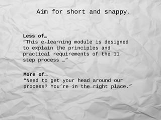 Aim for short and snappy.
Less of…
“This e-learning module is designed
to explain the principles and
practical requirements of the 11
step process …”
More of…
“Need to get your head around our
process? You’re in the right place.”
 