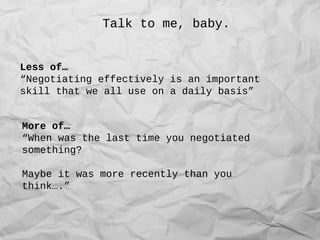 Talk to me, baby.
Less of…
“Negotiating effectively is an important
skill that we all use on a daily basis”
More of…
“When was the last time you negotiated
something?
Maybe it was more recently than you
think….”
 