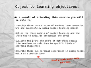 Object to learning objectives.
As a result of attending this session you will
be able to:
•Identify three case studies of Fortune 1000 companies
who are successfully using social learning models
•Define the three models of social learning and how
these map to specific strategies and tools
•Evaluate the pro's and con's of different social
interventions as solutions to specific kinds of
learning challenges
•Describe their own personal experience in using social
media as a practitioner
As a result of attending this session you will
be able to:
•Identify three case studies of Fortune 1000 companies
who are successfully using social learning models
•Define the three models of social learning and how
these map to specific strategies and tools
•Evaluate the pro's and con's of different social
interventions as solutions to specific kinds of
learning challenges
•Describe their own personal experience in using social
media as a practitioner
Real people don’t talk
like this.
 