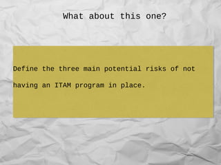 What about this one?
Define the three main potential risks of not
having an ITAM program in place.
Define the three main potential risks of not
having an ITAM program in place.
 