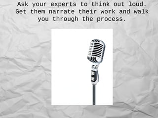 Ask your experts to think out loud.
Get them narrate their work and walk
you through the process.
 
