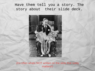 Have them tell you a story. The
story about their slide deck.
(It’s often whats NOT written on the slide that really
matters!)
 