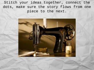 Stitch your ideas together, connect the
dots, make sure the story flows from one
piece to the next.
 
