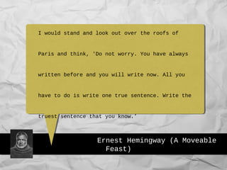 Ernest Hemingway (A Moveable
Feast)
I would stand and look out over the roofs of
Paris and think, 'Do not worry. You have always
written before and you will write now. All you
have to do is write one true sentence. Write the
truest sentence that you know.’
 