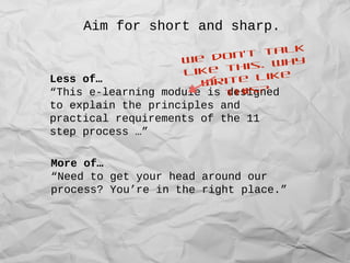 Aim for short and sharp.
Less of…
“This e-learning module is designed
to explain the principles and
practical requirements of the 11
step process …”
More of…
“Need to get your head around our
process? You’re in the right place.”
We don’t talk
like this. Why
write like
this?
 