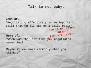 Talk to me, baby.
Less of…
“Negotiating effectively is an important
skill that we all use on a daily basis”
More of…
“When was the last time you negotiated
something?
Maybe it was more recently than you
think….”
Why is this
more
effective?
 