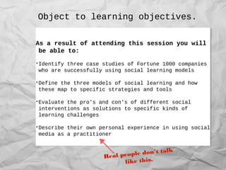 Object to learning objectives.
As a result of attending this session you will
be able to:
•Identify three case studies of Fortune 1000 companies
who are successfully using social learning models
•Define the three models of social learning and how
these map to specific strategies and tools
•Evaluate the pro's and con's of different social
interventions as solutions to specific kinds of
learning challenges
•Describe their own personal experience in using social
media as a practitioner
As a result of attending this session you will
be able to:
•Identify three case studies of Fortune 1000 companies
who are successfully using social learning models
•Define the three models of social learning and how
these map to specific strategies and tools
•Evaluate the pro's and con's of different social
interventions as solutions to specific kinds of
learning challenges
•Describe their own personal experience in using social
media as a practitioner
Real people don’t talk
like this.
 