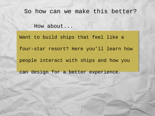 So how can we make this better?
List the characteristics of humans that
we need to be aware of when designing
ships.
List the characteristics of humans that
we need to be aware of when designing
ships.
Want to build ships that feel like a
four-star resort? Here you’ll learn how
people interact with ships and how you
can design for a better experience.
Want to build ships that feel like a
four-star resort? Here you’ll learn how
people interact with ships and how you
can design for a better experience.
How about...
 