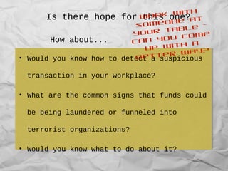 Is there hope for this one?
• Recognise the key stages in money
laundering and common techniques used by
money launderers
• Outline key elements of reporting under the
Anti-Money Laundering and Counter-Terrorism
Financing Act 2006
• Recognise the key stages in money
laundering and common techniques used by
money launderers
• Outline key elements of reporting under the
Anti-Money Laundering and Counter-Terrorism
Financing Act 2006
• Would you know how to detect a suspicious
transaction in your workplace?
• What are the common signs that funds could
be being laundered or funneled into
terrorist organizations?
• Would you know what to do about it?
• Would you know how to detect a suspicious
transaction in your workplace?
• What are the common signs that funds could
be being laundered or funneled into
terrorist organizations?
• Would you know what to do about it?
How about...
Work with
someone at
your table –
can you come
up with a
better way?
 