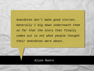 Alice Munro
Anecdotes don’t make good stories.
Generally I dig down underneath them
so far that the story that finally
comes out is not what people thought
their anecdotes were about.
 