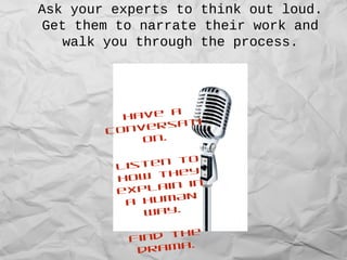 Ask your experts to think out loud.
Get them to narrate their work and
walk you through the process.
Have a
conversati
on.
Listen to
how they
explain in
a HUMAN
way.
Find the
drama.
 