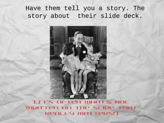 Have them tell you a story. The
story about their slide deck.
(It’s often what’s NOT
written on the slide that
really matters!)
 